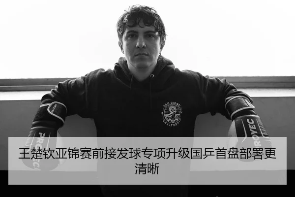 王楚钦亚锦赛前接发球专项升级国乒首盘部署更清晰
